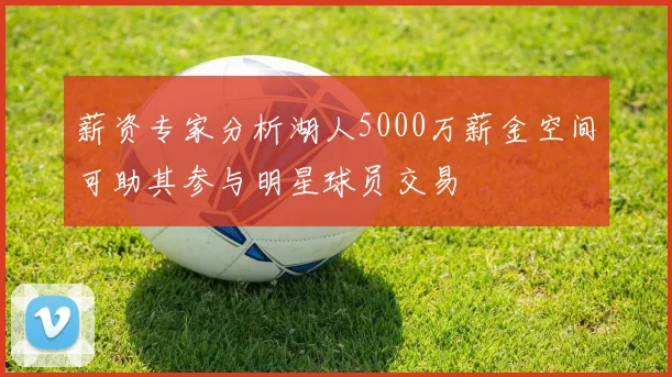 薪资专家分析湖人5000万薪金空间可助其参与明星球员交易