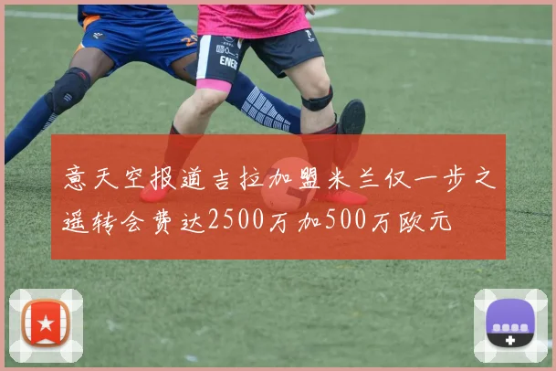 意天空报道吉拉加盟米兰仅一步之遥转会费达2500万加500万欧元
