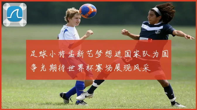 足球小将孟新艺梦想进国家队为国争光期待世界杯赛场展现风采