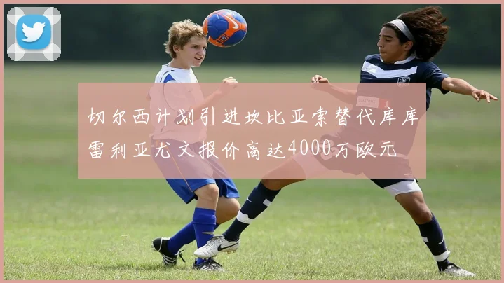 切尔西计划引进坎比亚索替代库库雷利亚尤文报价高达4000万欧元