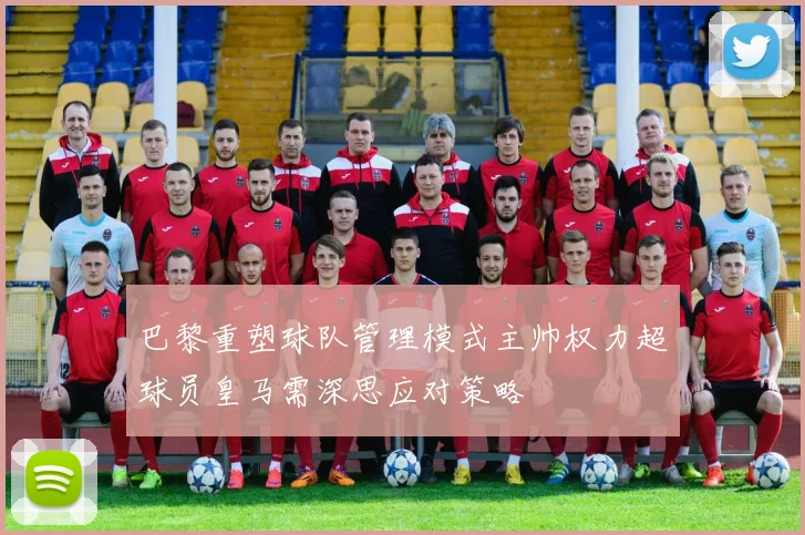 巴黎重塑球队管理模式主帅权力超球员皇马需深思应对策略