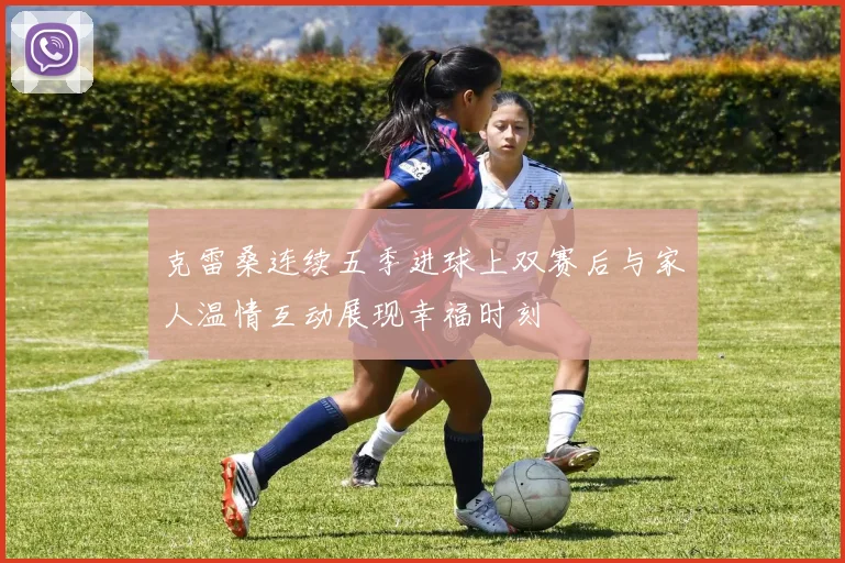 克雷桑连续五季进球上双赛后与家人温情互动展现幸福时刻