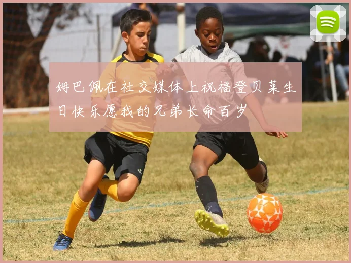 姆巴佩在社交媒体上祝福登贝莱生日快乐愿我的兄弟长命百岁