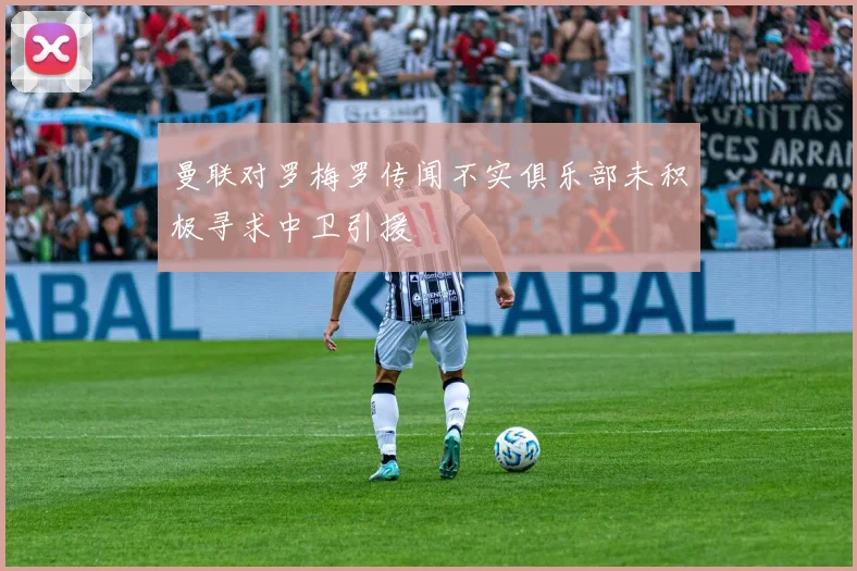 曼联对罗梅罗传闻不实俱乐部未积极寻求中卫引援