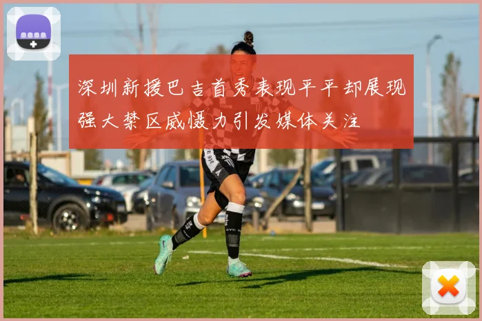 深圳新援巴吉首秀表现平平却展现强大禁区威慑力引发媒体关注