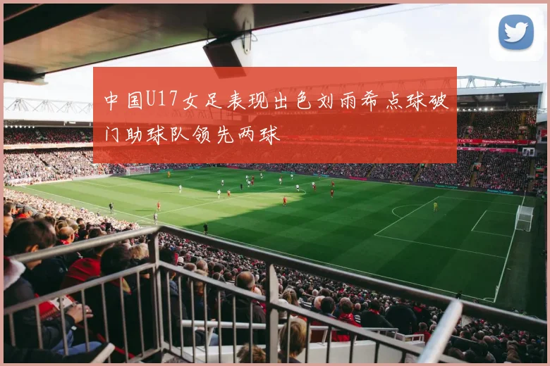 中国U17女足表现出色刘雨希点球破门助球队领先两球