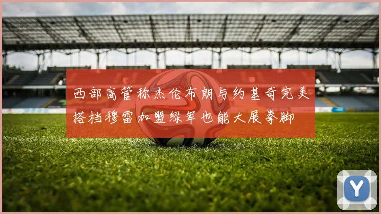 西部高管称杰伦布朗与约基奇完美搭档穆雷加盟绿军也能大展拳脚