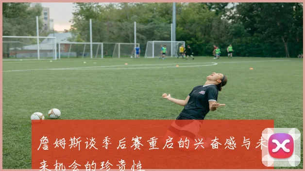 詹姆斯谈季后赛重启的兴奋感与未来机会的珍贵性