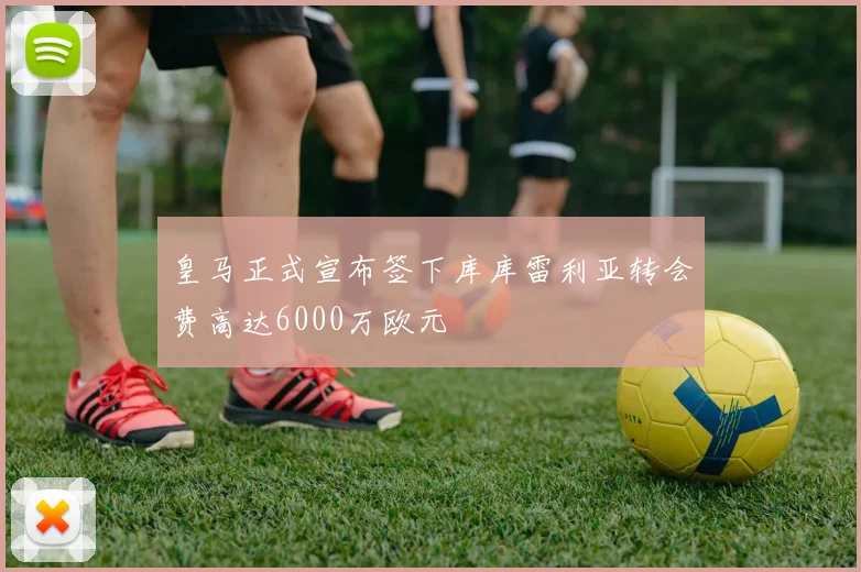 皇马正式宣布签下库库雷利亚转会费高达6000万欧元