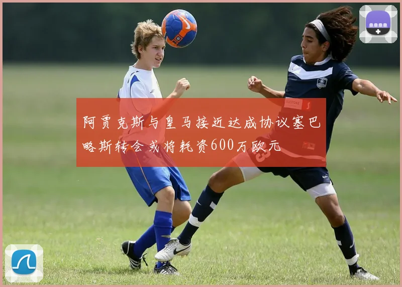 阿贾克斯与皇马接近达成协议塞巴略斯转会或将耗资600万欧元