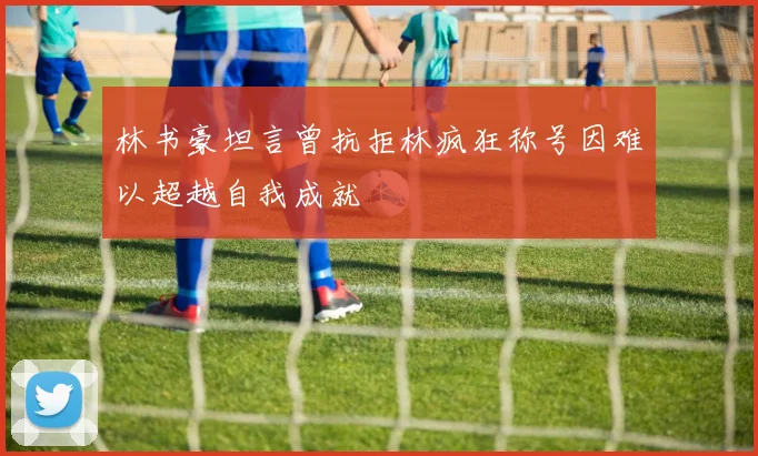 林书豪坦言曾抗拒林疯狂称号因难以超越自我成就