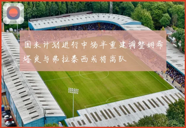 国米计划进行中场半重建调整姆希塔良与弗拉泰西或将离队