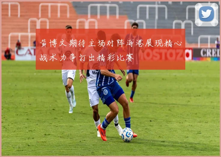 黄博文期待主场对阵海港展现精心战术力争打出精彩比赛