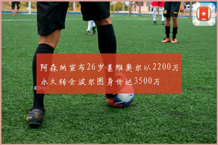 阿森纳宣布26岁基维奥尔以2200万永久转会波尔图身价达3500万