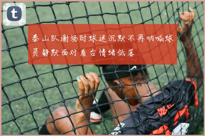 泰山队谢场时球迷沉默不再呐喊球员静默面对看台情绪低落