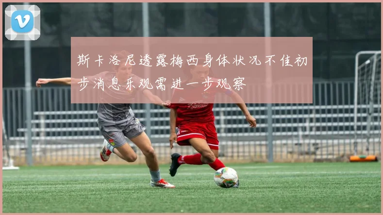 斯卡洛尼透露梅西身体状况不佳初步消息乐观需进一步观察