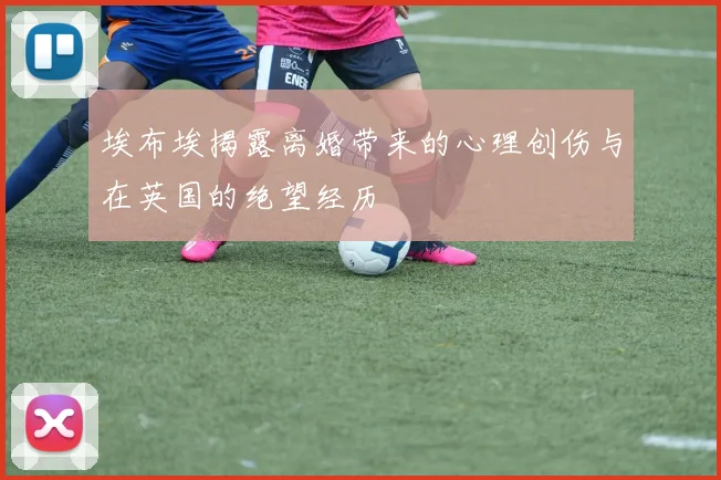 埃布埃揭露离婚带来的心理创伤与在英国的绝望经历