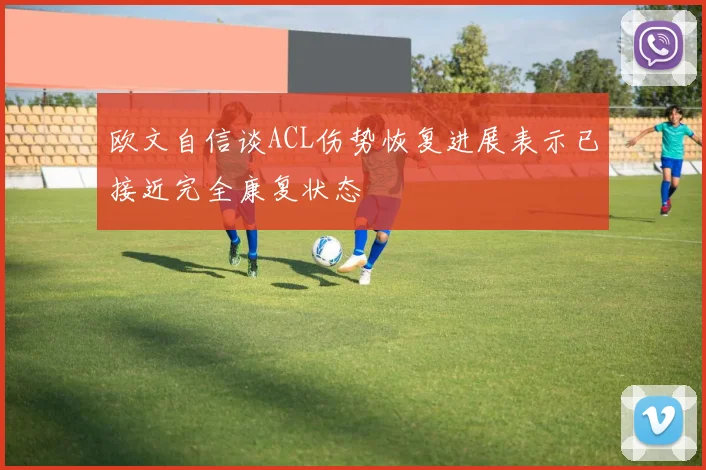 欧文自信谈ACL伤势恢复进展表示已接近完全康复状态