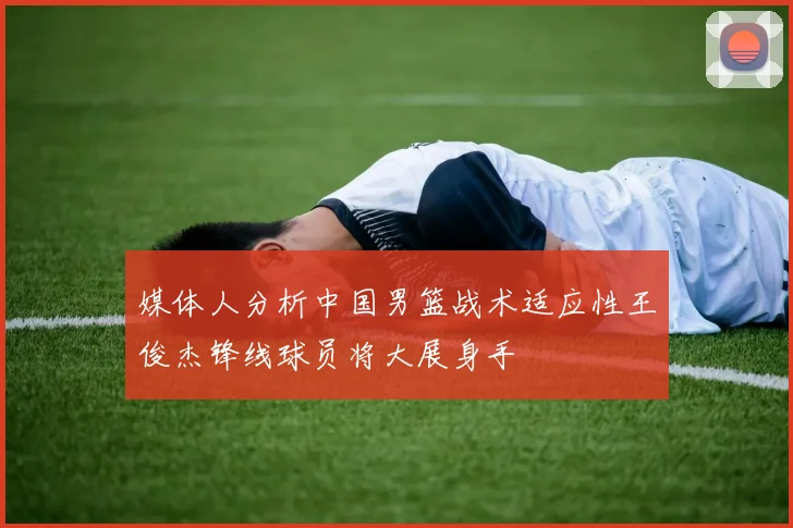 媒体人分析中国男篮战术适应性王俊杰锋线球员将大展身手