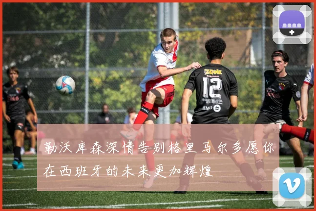 勒沃库森深情告别格里马尔多愿你在西班牙的未来更加辉煌